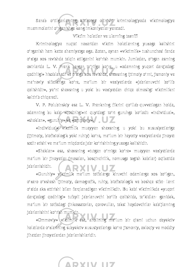 Sanab o‘tilganlarning e’tiborga olinishi kriminologiyada viktimologiya muammolarini o‘rganishga keng imkoniyatlar yaratadi. Viktim holatlar va ularning tasnifi Kriminologiya nuqtai nazaridan viktim holatlarning yuzaga kelishini o‘rganish ham katta ahamiyatga ega. Zotan, aynan «viktimlik» tushunchasi fanda o‘ziga xos ravishda talqin etilganini ko‘rish mumkin. Jumladan, o‘tgan asrning oxirlarida L. V. Frank bergan ta’rifga ko‘ra, u «odamning yuqori darajadagi qodirligi» hisoblanadi va o‘ziga xos ravishda, shaxsning ijtimoiy o‘rni, jismoniy va ma’naviy sifatlariga ko‘ra, ma’lum bir vaziyatlarda «jabrlanuvchi bo‘lib qolishidir», ya’ni shaxsning u yoki bu vaziyatdan chiqa olmasligi viktimlikni keltirib chiqaradi. V. P. Polubinskiy esa L. V. Frankning fikrini qo‘llab-quvvatlagan holda, odamning bu kabi «qodirligi»ni quyidagi to‘rt guruhga bo‘ladi: «individual», «shaklan», «guruhiy» va «ommaviy». «Individual» viktimlik muayyan shaxsning u yoki bu xususiyatlariga (ijtimoiy, biofiziologik yoki ruhiy) ko‘ra, ma’lum bir hayotiy vaziyatlarda jinoyat sodir etishi va ma’lum miqdorda jabr ko‘rishining yuzaga kelishidir. «Shaklan» esa, shaxsning «tutgan o‘rniga ko‘ra» muayyan vaziyatlarda ma’lum bir jinoyatlar (masalan, bosqinchilik, nomusga tegish kabilar) oqibatida jabrlanishidir. «Guruhiy» viktimlik ma’lum toifalarga kiruvchi odamlarga xos bo‘lgan, o‘zaro o‘xshash ijtimoiy, demografik, ruhiy, biofiziologik va boshqa sifat- larni o‘zida aks ettirishi bilan farqlanadigan viktimlikdir. Bu kabi viktimlikda «yuqori darajadagi qodirligi» tufayli jabrlanuvchi bo‘lib qolishida, ta’kidlan- ganidek, ma’lum bir toifadagi (inkassatorlar, qorovullar, taksi haydovchilar kabi)larning jabrlanishini ko‘rish mumkin. «Ommaviy» viktimlik esa, aholining ma’lum bir qismi uchun obyektiv holatlarda o‘zlarining subyektiv xususiyatlariga ko‘ra jismoniy, axloqiy va moddiy jihatdan jinoyatlardan jabrlanishlaridir. 