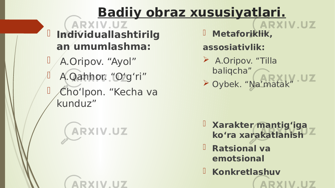 Badiiy obraz xususiyatlari.  Individuallashtirilg an umumlashma:  A.Oripov. “Ayol”  A.Qahhor. “O‘g‘ri”  Cho‘lpon. “Kecha va kunduz”  Metaforiklik, assosiativlik:  A.Oripov. “Tilla baliqcha”  Oybek. “Na’matak”  Xarakter mantig‘iga ko‘ra xarakatlanish  Ratsional va emotsional  Konkretlashuv 