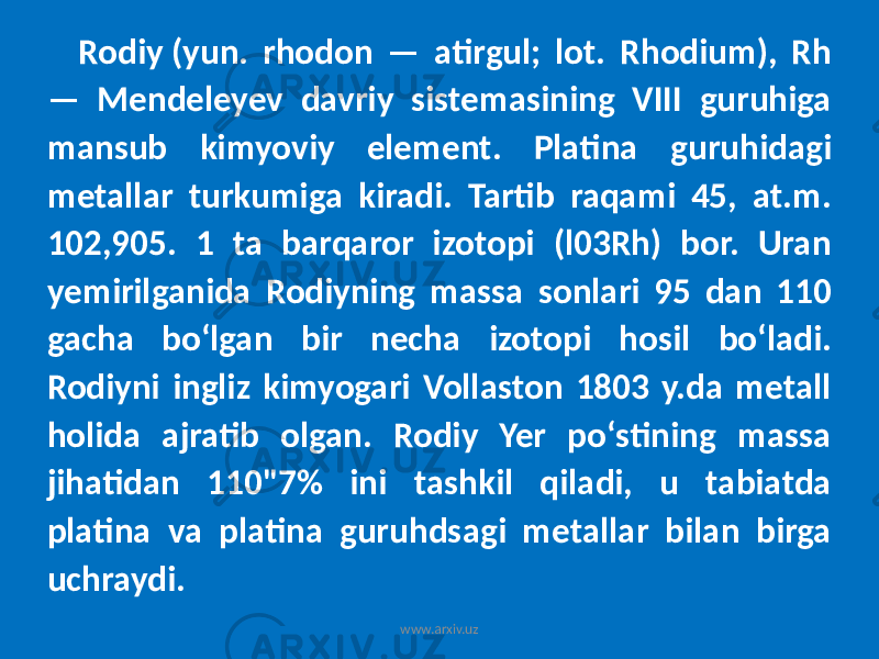 Rodiy (yun. rhodon — atirgul; lot. Rhodium), Rh — Mendeleyev davriy sistemasining VIII guruhiga mansub kimyoviy element. Platina guruhidagi metallar turkumiga kiradi. Tartib raqami 45, at.m. 102,905. 1 ta barqaror izotopi (l03Rh) bor. Uran yemirilganida Rodiyning massa sonlari 95 dan 110 gacha boʻlgan bir necha izotopi hosil boʻladi. Rodiyni ingliz kimyogari Vollaston 1803 y.da metall holida ajratib olgan. Rodiy Yer poʻstining massa jihatidan 110&#34;7% ini tashkil qiladi, u tabiatda platina va platina guruhdsagi metallar bilan birga uchraydi. www.arxiv.uz 