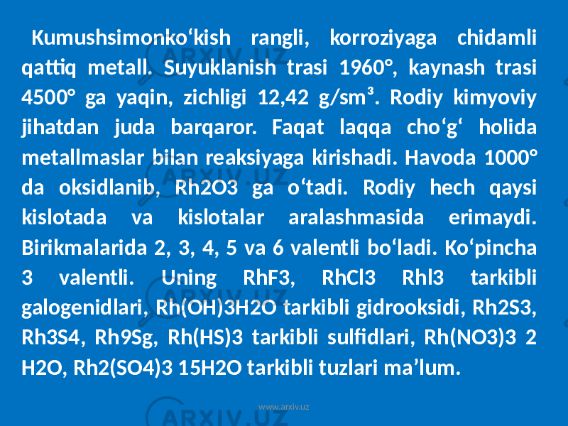 Kumushsimonkoʻkish rangli, korroziyaga chidamli qattiq metall. Suyuklanish trasi 1960°, kaynash trasi 4500° ga yaqin, zichligi 12,42 g/sm³. Rodiy kimyoviy jihatdan juda barqaror. Faqat laqqa choʻgʻ holida metallmaslar bilan reaksiyaga kirishadi. Havoda 1000° da oksidlanib, Rh2O3 ga oʻtadi. Rodiy hech qaysi kislotada va kislotalar aralashmasida erimaydi. Birikmalarida 2, 3, 4, 5 va 6 valentli boʻladi. Koʻpincha 3 valentli. Uning RhF3, RhCl3 Rhl3 tarkibli galogenidlari, Rh(OH)3H2O tarkibli gidrooksidi, Rh2S3, Rh3S4, Rh9Sg, Rh(HS)3 tarkibli sulfidlari, Rh(NO3)3 2 H2O, Rh2(SO4)3 15H2O tarkibli tuzlari maʼlum. www.arxiv.uz 