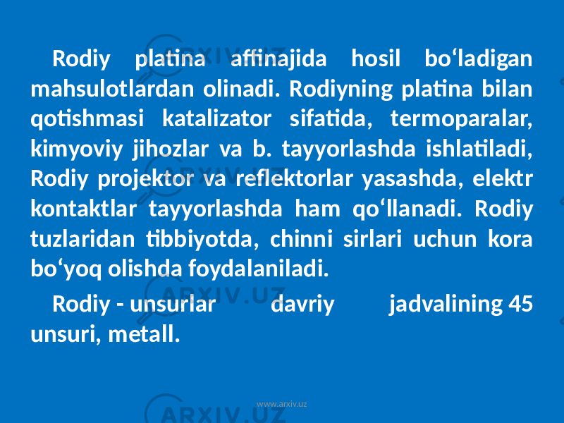 Rodiy platina affinajida hosil boʻladigan mahsulotlardan olinadi. Rodiyning platina bilan qotishmasi katalizator sifatida, termoparalar, kimyoviy jihozlar va b. tayyorlashda ishlatiladi, Rodiy projektor va reflektorlar yasashda, elektr kontaktlar tayyorlashda ham qoʻllanadi. Rodiy tuzlaridan tibbiyotda, chinni sirlari uchun kora boʻyoq olishda foydalaniladi. Rodiy - unsurlar davriy jadvalining 45 unsuri, metall. www.arxiv.uz 