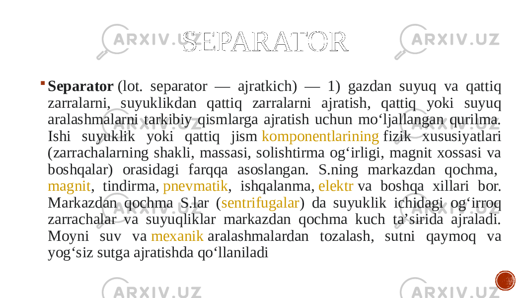 SEPARATOR  Separator  (lot. separator — ajratkich) — 1) gazdan suyuq va qattiq zarralarni, suyuklikdan qattiq zarralarni ajratish, qattiq yoki suyuq aralashmalarni tarkibiy qismlarga ajratish uchun moʻljallangan qurilma. Ishi suyuklik yoki qattiq jism  komponentlarining  fizik xususiyatlari (zarrachalarning shakli, massasi, solishtirma ogʻirligi, magnit xossasi va boshqalar) orasidagi farqqa asoslangan. S.ning markazdan qochma,  magnit , tindirma,  pnevmatik , ishqalanma,  elektr  va boshqa xillari bor. Markazdan qochma S.lar ( sentrifugalar ) da suyuklik ichidagi ogʻirroq zarrachalar va suyuqliklar markazdan qochma kuch taʼsirida ajraladi. Moyni suv va  mexanik  aralashmalardan tozalash, sutni qaymoq va yogʻsiz sutga ajratishda qoʻllaniladi 