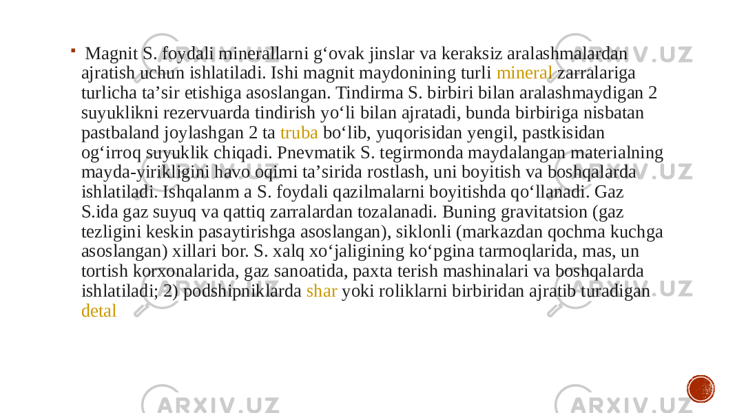    Magnit S. foydali minerallarni gʻovak jinslar va keraksiz aralashmalardan ajratish uchun ishlatiladi. Ishi magnit maydonining turli  mineral  zarralariga turlicha taʼsir etishiga asoslangan. Tindirma S. birbiri bilan aralashmaydigan 2 suyuklikni rezervuarda tindirish yoʻli bilan ajratadi, bunda birbiriga nisbatan pastbaland joylashgan 2 ta  truba  boʻlib, yuqorisidan yengil, pastkisidan ogʻirroq suyuklik chiqadi. Pnevmatik S. tegirmonda maydalangan materialning mayda-yirikligini havo oqimi taʼsirida rostlash, uni boyitish va boshqalarda ishlatiladi. Ishqalanm a S. foydali qazilmalarni boyitishda qoʻllanadi. Gaz S.ida gaz suyuq va qattiq zarralardan tozalanadi. Buning gravitatsion (gaz tezligini keskin pasaytirishga asoslangan), siklonli (markazdan qochma kuchga asoslangan) xillari bor. S. xalq xoʻjaligining koʻpgina tarmoqlarida, mas, un tortish korxonalarida, gaz sanoatida, paxta terish mashinalari va boshqalarda ishlatiladi; 2) podshipniklarda  shar  yoki roliklarni birbiridan ajratib turadigan  detal 