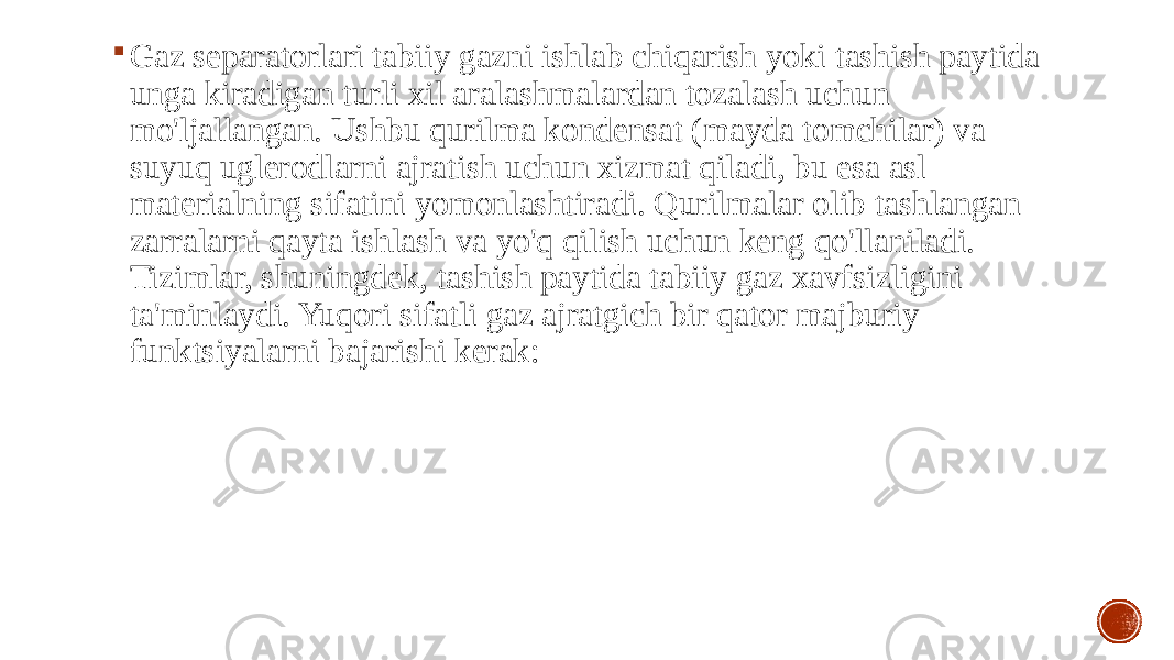  Gaz separatorlari tabiiy gazni ishlab chiqarish yoki tashish paytida unga kiradigan turli xil aralashmalardan tozalash uchun mo&#39;ljallangan. Ushbu qurilma kondensat (mayda tomchilar) va suyuq uglerodlarni ajratish uchun xizmat qiladi, bu esa asl materialning sifatini yomonlashtiradi. Qurilmalar olib tashlangan zarralarni qayta ishlash va yo&#39;q qilish uchun keng qo&#39;llaniladi. Tizimlar, shuningdek, tashish paytida tabiiy gaz xavfsizligini ta&#39;minlaydi. Yuqori sifatli gaz ajratgich bir qator majburiy funktsiyalarni bajarishi kerak: 