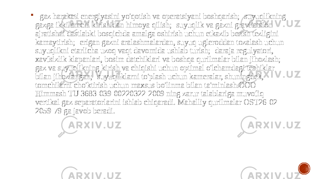  - gaz harakati energiyasini yo&#39;qotish va operatsiyani boshqarish;- suyuqlikning gazga ikkilamchi kirishidan himoya qilish;- suyuqlik va gazni gravitatsion ajratishni dastlabki bosqichda amalga oshirish uchun etkazib berish tezligini kamaytirish;- erigan gazni aralashmalardan, suyuq ugleroddan tozalash uchun suyuqlikni etarlicha uzoq vaqt davomida ushlab turish;- daraja regulyatori, xavfsizlik klapanlari, bosim datchiklari va boshqa qurilmalar bilan jihozlash;- gaz va suyuqlikning kirish va chiqishi uchun optimal o&#39;lchamdagi teshiklar bilan jihozlangan;- suyuqliklarni to&#39;plash uchun kameralar, shuningdek, tomchilarni cho&#39;ktirish uchun maxsus bo&#39;linma bilan ta&#39;minlash.OOO Himmash TU 3683-039-00220322-2009 ning zarur talablariga muvofiq vertikal gaz separatorlarini ishlab chiqaradi. Mahalliy qurilmalar OST26-02- 2059-79 ga javob beradi. 