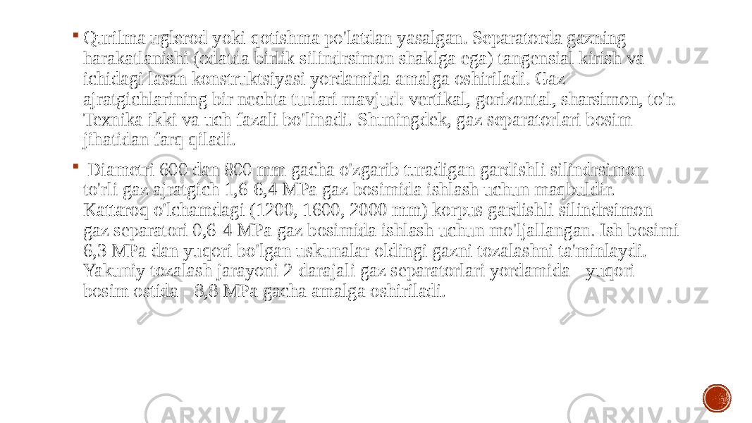  Qurilma uglerod yoki qotishma po&#39;latdan yasalgan. Separatorda gazning harakatlanishi (odatda birlik silindrsimon shaklga ega) tangensial kirish va ichidagi lasan konstruktsiyasi yordamida amalga oshiriladi. Gaz ajratgichlarining bir nechta turlari mavjud: vertikal, gorizontal, sharsimon, to&#39;r. Texnika ikki va uch fazali bo&#39;linadi. Shuningdek, gaz separatorlari bosim jihatidan farq qiladi.  Diametri 600 dan 800 mm gacha o&#39;zgarib turadigan gardishli silindrsimon to&#39;rli gaz ajratgich 1,6-6,4 MPa gaz bosimida ishlash uchun maqbuldir. Kattaroq o&#39;lchamdagi (1200, 1600, 2000 mm) korpus gardishli silindrsimon gaz separatori 0,6-4 MPa gaz bosimida ishlash uchun mo&#39;ljallangan. Ish bosimi 6,3 MPa dan yuqori bo&#39;lgan uskunalar oldingi gazni tozalashni ta&#39;minlaydi. Yakuniy tozalash jarayoni 2-darajali gaz separatorlari yordamida - yuqori bosim ostida - 8,8 MPa gacha amalga oshiriladi. 