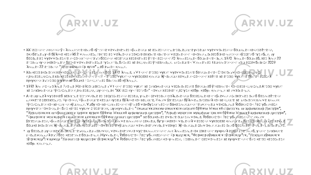 • XXI асрнинг иккинчи ўн йиллигига келиб кўпгина мамлакатлар чўлланиш ва ерларнинг деградацияга учраши муаммоларини бошидан кечираётгани, оқибатда дунё бўйича қарийб 2 миллиард гектар ер майдони яроқсиз аҳволга келгани масаланинг нечоғли долзарб эканлигини кўрсатиб турибди. Бу борада ер муаммоларига инсониятнинг эътиборини қаратиш ҳаракатлар ўтган асрнинг 70 йилларидан бошланган эди. 1970 йилдан бошлаб, ҳар йили 22 апрель куни жаҳондаги барча мамлакатларда турли тадбирлар ва акциялар ўтказилади. Бирлашган Миллатлар Ташкилотининг Бош ассамблеяси 2009 йилдан 22 апрелни “Бутунжаҳон Ер куни” деб эълон қилди. • Халқаро экологик ҳамкорлик принциплари илк бор 1972 йилда, БМТнинг атроф муҳит муаммоларига бағишланган Стокгольм конференцияси Декларациясида халқаро ҳамкорликнинг янги – атроф муҳитни муҳофаза қилиш йўналиши ҳамда инсоннинг ҳаётга ва атроф муҳитга бўлган асосий ҳуқуқини эътироф этувчи ва бошқа принциплар белгилаб қўйилди. • 1992 йил июнь ойида Рио-де-Жанейро шаҳрида БМТнинг атроф муҳит ва ривожланиш масалаларига бағишлаб ўтказилган Конференциясида Атроф муҳит ва ривожланиш тўғрисидаги Декларация, шунингдек “XXI аср кун тартиби” номли ҳаракат Дастури қабул қабул қилинди ва имзоланди. • Ана шундай мураккаб вазиятда юртимизда ер ресурсларини асраш, ундан самарали фойдаланиш борасида кенг кўламли ислоҳотлар олиб борилаётгани диққатга сазовордир. Чунончи, Чўлланишга қарши кураш бўйича конвецияга, Иқлим ўзгариши бўйича доиравий конвенцияга ва Биологик хилма-хиллик тўғрисидаги конвенцияни қўшилди. Ушбу конвенцияларнинг кўплаб мажбуриятларни бажарилишини таъминлаш мақсадида Ўзбекистон Республикаси ҳукумати томонидан бир қатор муҳим старатегик, шу жумладан: “Биологик хилма-хилликни сақлаш бўйича Миллий стратегия ва ҳаракатлар Дастури”, “Қурғоқчилик ва чўлланишга қарши кураш бўйича Миллий ҳаракатлар дастури”, “Атроф муҳитни муҳофаза қилиш бўйича Миллий ҳаракатлар дастури”, “Ерларнинг мелиоратив ҳолатини яхшилаш бўйича давлат дастури” ва бошқалар амалга оширилмоқда. Ўзбекистон Республикасининг иқлим ўзгаришлари, чўлланишга қарши курашиш, биологик хилма-хилликни сақлаш, бутун жаҳон маданий меросни муҳофаза қилишга доир конвенциялар ҳамда бошқа экологик йўналишдаги халқаро шартномаларга қўшилиши мамлакатимизда мазкур йўналишда салмоқли ишлар олиб борилаётганидан далолатдир. • Бу борада шуни ҳам алоҳида таъкидлаш лозимки, мамлакатимиз мустақиллигининг илк йиллариданоқ соҳанинг ҳуқуқий асоси яратилиб, унинг ривожига янада жиддий эътибор қаратила бошланди. Жумладан, Ўзбекистон Республикасининг Ер кодекси, “Фермер хўжалиги тўғрисида”ги, “Деҳқон хўжалиги тўғрисида”ги ҳамда “Давлат ер кадастри тўғрисида”ги Ўзбекистон Республикаси қонунлари, Президент фармонлари ва ҳукуматнинг бир қатор қарорлари қабул қилинди. 