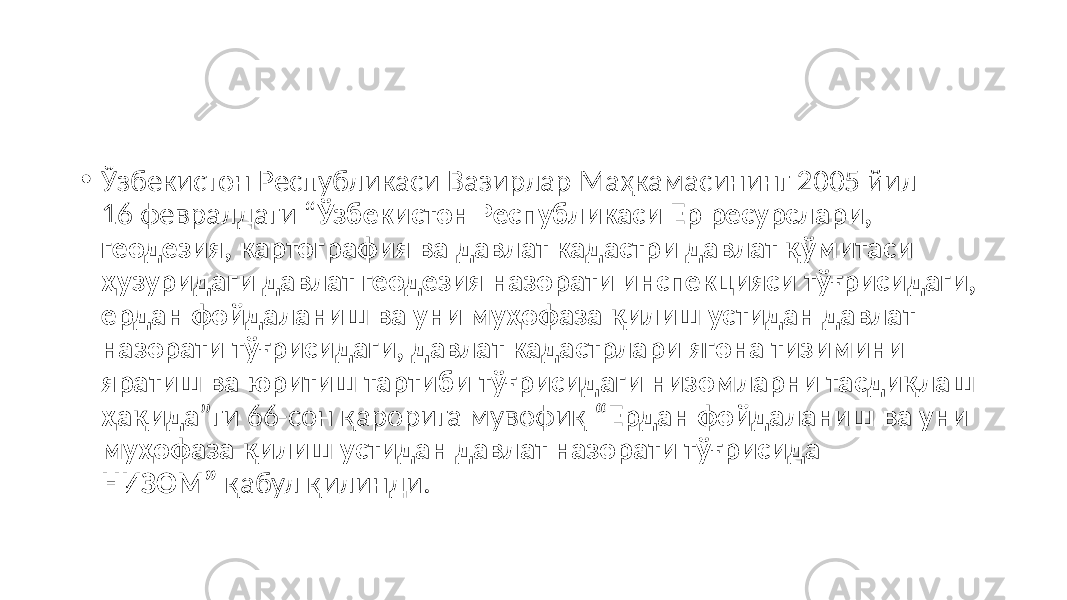 • Ўзбекистон Республикаси Вазирлар Маҳкамасининг 2005 йил 16 февралдаги “ Ўзбекистон Республикаси Ер ресурслари, геодезия, картография ва давлат кадастри давлат қўмитаси ҳузуридаги давлат геодезия назорати инспекцияси тўғрисидаги, ердан фойдаланиш ва уни муҳофаза қилиш устидан давлат назорати тўғрисидаги, давлат кадастрлари ягона тизимини яратиш ва юритиш тартиби тўғрисидаги низомларни тасдиқлаш ҳақида ”ги 66-сон қарорига мувофиқ “Ердан фойдаланиш ва уни муҳофаза қилиш устидан давлат назорати тўғрисида НИЗОМ” қабул қилинди. 