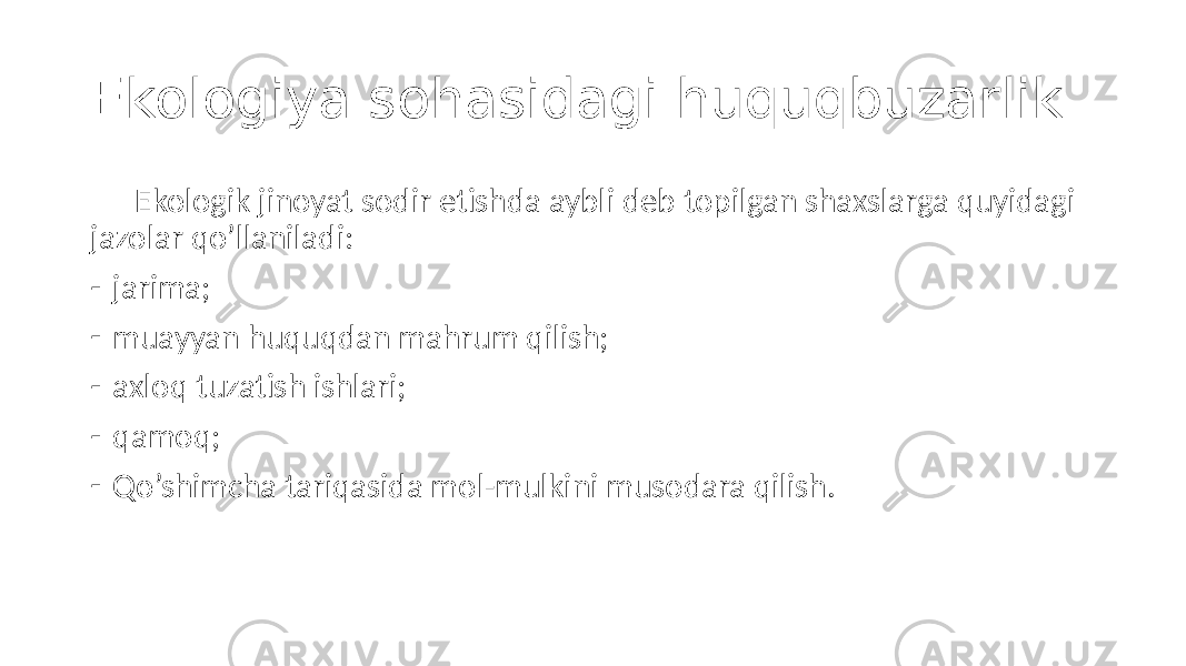 Ekologiya sohasidagi huquqbuzarlik Ekologik jinoyat sodir etishda aybli deb topilgan shaxslarga quyidagi jazolar qo’llaniladi: - jarima; - muayyan huquqdan mahrum qilish; - axloq tuzatish ishlari; - qamoq; - Qo’shimcha tariqasida mol-mulkini musodara qilish. 