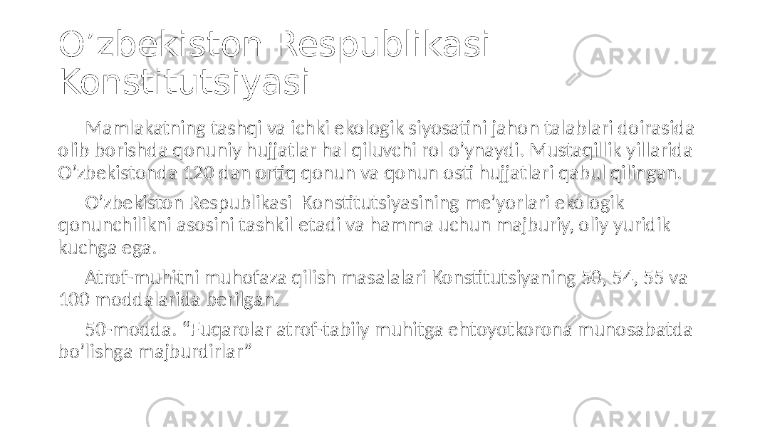 O’zbekiston Respublikasi Konstitutsiyasi Mamlakatning tashqi va ichki ekologik siyosatini jahon talablari doirasida olib borishda qonuniy hujjatlar hal qiluvchi rol o’ynaydi. Mustaqillik yillarida O’zbekistonda 120 dan ortiq qonun va qonun osti hujjatlari qabul qilingan. O’zbekiston Respublikasi Konstitutsiyasining me’yorlari ekologik qonunchilikni asosini tashkil etadi va hamma uchun majburiy, oliy yuridik kuchga ega. Atrof-muhitni muhofaza qilish masalalari Konstitutsiyaning 50, 54, 55 va 100 moddalarida berilgan. 50-modda. “Fuqarolar atrof-tabiiy muhitga ehtoyotkorona munosabatda bo’lishga majburdirlar” 