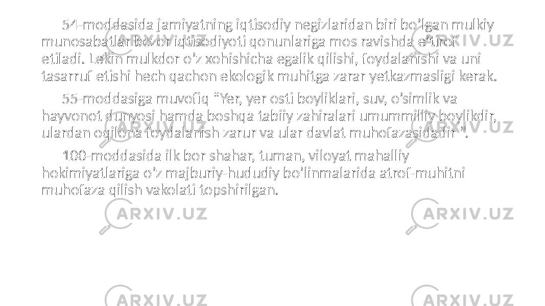 54-moddasida jamiyatning iqtisodiy negizlaridan biri bo’lgan mulkiy munosabatlar bozor iqtisodiyoti qonunlariga mos ravishda e’tirof etiladi. Lekin mulkdor o’z xohishicha egalik qilishi, foydalanishi va uni tasarruf etishi hech qachon ekologik muhitga zarar yetkazmasligi kerak. 55-moddasiga muvofiq “Yer, yer osti boyliklari, suv, o’simlik va hayvonot dunyosi hamda boshqa tabiiy zahiralari umummilliy boylikdir, ulardan oqilona foydalanish zarur va ular davlat muhofazasidadir ”. 100-moddasida ilk bor shahar, tuman, viloyat mahalliy hokimiyatlariga o’z majburiy-hududiy bo’linmalarida atrof-muhitni muhofaza qilish vakolati topshirilgan. 