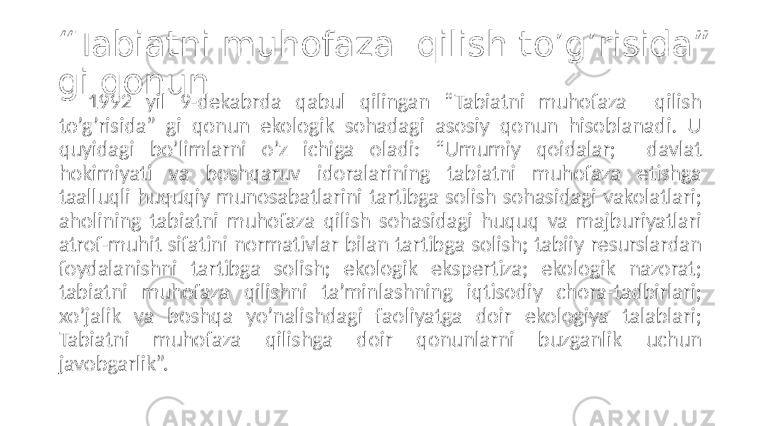 “ Tabiatni muhofaza qilish to’g’risida” gi qonun 1992 yil 9-dekabrda qabul qilingan “Tabiatni muhofaza qilish to’g’risida” gi qonun ekologik sohadagi asosiy qonun hisoblanadi. U quyidagi bo’limlarni o’z ichiga oladi: “Umumiy qoidalar; davlat hokimiyati va boshqaruv idoralarining tabiatni muhofaza etishga taalluqli huquqiy munosabatlarini tartibga solish sohasidagi vakolatlari; aholining tabiatni muhofaza qilish sohasidagi huquq va majburiyatlari atrof-muhit sifatini normativlar bilan tartibga solish; tabiiy resurslardan foydalanishni tartibga solish; ekologik ekspertiza; ekologik nazorat; tabiatni muhofaza qilishni ta’minlashning iqtisodiy chora-tadbirlari; xo’jalik va boshqa yo’nalishdagi faoliyatga doir ekologiya talablari; Tabiatni muhofaza qilishga doir qonunlarni buzganlik uchun javobgarlik”. 