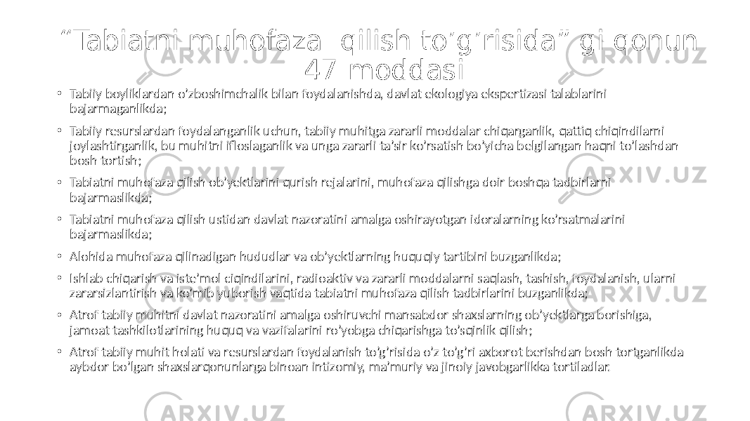 “ Tabiatni muhofaza qilish to’g’risida” gi qonun 47-moddasi • Tabiiy boyliklardan o’zboshimchalik bilan foydalanishda, davlat ekologiya ekspertizasi talablarini bajarmaganlikda; • Tabiiy resurslardan foydalanganlik uchun, tabiiy muhitga zararli moddalar chiqarganlik, qattiq chiqindilarni joylashtirganlik, bu muhitni ifloslaganlik va unga zararli ta’sir ko’rsatish bo’yicha belgilangan haqni to’lashdan bosh tortish; • Tabiatni muhofaza qilish ob’yektlarini qurish rejalarini, muhofaza qilishga doir boshqa tadbirlarni bajarmaslikda; • Tabiatni muhofaza qilish ustidan davlat nazoratini amalga oshirayotgan idoralarning ko’rsatmalarini bajarmaslikda; • Alohida muhofaza qilinadigan hududlar va ob’yektlarning huquqiy tartibini buzganlikda; • Ishlab chiqarish va iste’mol ciqindilarini, radioaktiv va zararli moddalarni saqlash, tashish, foydalanish, ularni zararsizlantirish va ko’mib yuborish vaqtida tabiatni muhofaza qilish tadbirlarini buzganlikda; • Atrof tabiiy muhitni davlat nazoratini amalga oshiruvchi mansabdor shaxslarning ob’yektlarga borishiga, jamoat tashkilotlarining huquq va vazifalarini ro’yobga chiqarishga to’sqinlik qilish; • Atrof tabiiy muhit holati va resurslardan foydalanish to’g’risida o’z to’g’ri axborot berishdan bosh tortganlikda aybdor bo’lgan shaxslarqonunlarga binoan intizomiy, ma’muriy va jinoiy javobgarlikka tortiladlar. 