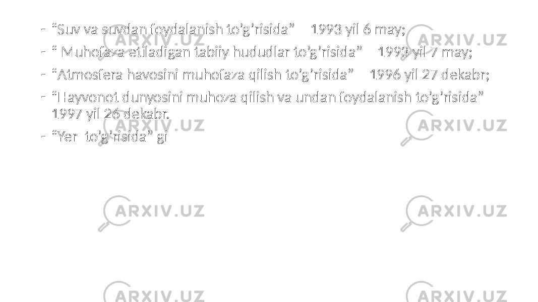 - “ Suv va suvdan foydalanish to’g’risida” – 1993 yil 6 may; - “ Muhofaza etiladigan tabiiy hududlar to’g’risida” – 1993 yil 7 may; - “ Atmosfera havosini muhofaza qilish to’g’risida” – 1996 yil 27 dekabr; - “ Hayvonot dunyosini muhoza qilish va undan foydalanish to’g’risida” – 1997 yil 26 dekabr. - “ Yer to’g’risida” gi 