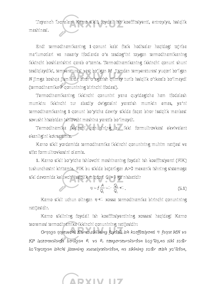 Tayanch iboralar: Karno sikli, foydali ish koeffitsiyenti, entropiya, issiqlik mashinasi. Endi termodinamikaning 1-qonuni kabi fizik hodisalar haqidagi tajriba ma’lumotlari va nazariy ifodlarda o’z tasdog’ini topgan termodinamikaning ikkinchi boshlanishini qarab o’tamiz. Termodinamikaning ikkinchi qonuni shuni tasdiqlaydiki, temperaturasi past bo’lgan M jismdan temperaturasi yuqori bo’lgan N jimga boshqa jismlarda biror o’zgarish qilmay turib issiqlik o’tkazib bo’lmaydi (termodinamika 2-qonunining birinchi ifodasi). Termodinamikaning ikkinchi qonunini yana quyidagicha ham ifodalash mumkin: ikkinchi tur abadiy dvigatelni yaratish mumkin emas, ya’ni termodinamikaning 1-qonuni bo’yicha davriy siklda faqat biror issiqlik manbasi sovushi hisobidan ishlovchi mashina yaratib bo’lmaydi. Termodinamika ikkinchi qonunining bu ikki formulirovkasi ekvivalent ekanligini ko\rsatamiz. Karno sikli yordamida termodinamika ikkinchi qonunining muhim natijasi va sifat formulirovkasini olamiz. 1. Karno sikli bo’yicha ishlovchi mashinaning foydali ish koeffitsiyenti (FIK) tushunchasini kiritamiz. FIK bu siklda bajarilgan A>0 mexanik ishning sistemaga sikl davomida keluvchi issiqlik miqdori 0 1 Q ga nisbatidir 1 1 1 2 1     Q Q Q A f  . (5.1) Karno sikli uchun olingan 1  xossa termodinamika birinchi qonunining natijasidir. Karno siklining foydali ish koeffitsiyentining xossasi haqidagi Karno teoremasi termodinamika ikkinchi qonunining natijasidir: Orqaga qaytuvchi Karno siklining foydali ish koeffitsiyenti  faqat MN va KP izotermalarda berilgan 1 va 2 temperaturalardan bog’liq,na sikl sodir bo’layotgan ishchi jismning xususiyatlaridan, na siklning sodir etish yo’lidan, 