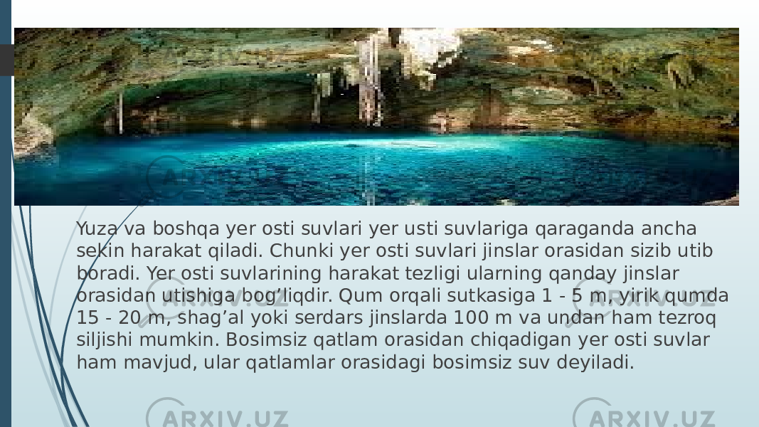 Yuza va boshqa yer osti suvlari yer usti suvlariga qaraganda ancha sekin harakat qiladi. Chunki yer osti suvlari jinslar orasidan sizib utib boradi. Yer osti suvlarining harakat tezligi ularning qanday jinslar orasidan utishiga bog’liqdir. Qum orqali sutkasiga 1 - 5 m, yirik qumda 15 - 20 m, shag’al yoki serdars jinslarda 100 m va undan ham tezroq siljishi mumkin. Bosimsiz qatlam orasidan chiqadigan yer osti suvlar ham mavjud, ular qatlamlar orasidagi bosimsiz suv deyiladi. 