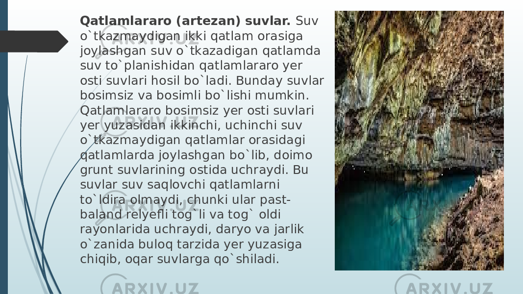 Qatlamlararo (artezan) suvlar.  Suv o`tkazmaydigan ikki qatlam orasiga joylashgan suv o`tkazadigan qatlamda suv to`planishidan qatlamlararo yer osti suvlari hosil bo`ladi. Bunday suvlar bosimsiz va bosimli bo`lishi mumkin. Qatlamlararo bosimsiz yer osti suvlari yer yuzasidan ikkinchi, uchinchi suv o`tkazmaydigan qatlamlar orasidagi qatlamlarda joylashgan bo`lib, doimo grunt suvlarining ostida uchraydi. Bu suvlar suv saqlovchi qatlamlarni to`ldira olmaydi, chunki ular past- baland relyefli tog`li va tog` oldi rayonlarida uchraydi, daryo va jarlik o`zanida buloq tarzida yer yuzasiga chiqib, oqar suvlarga qo`shiladi. 