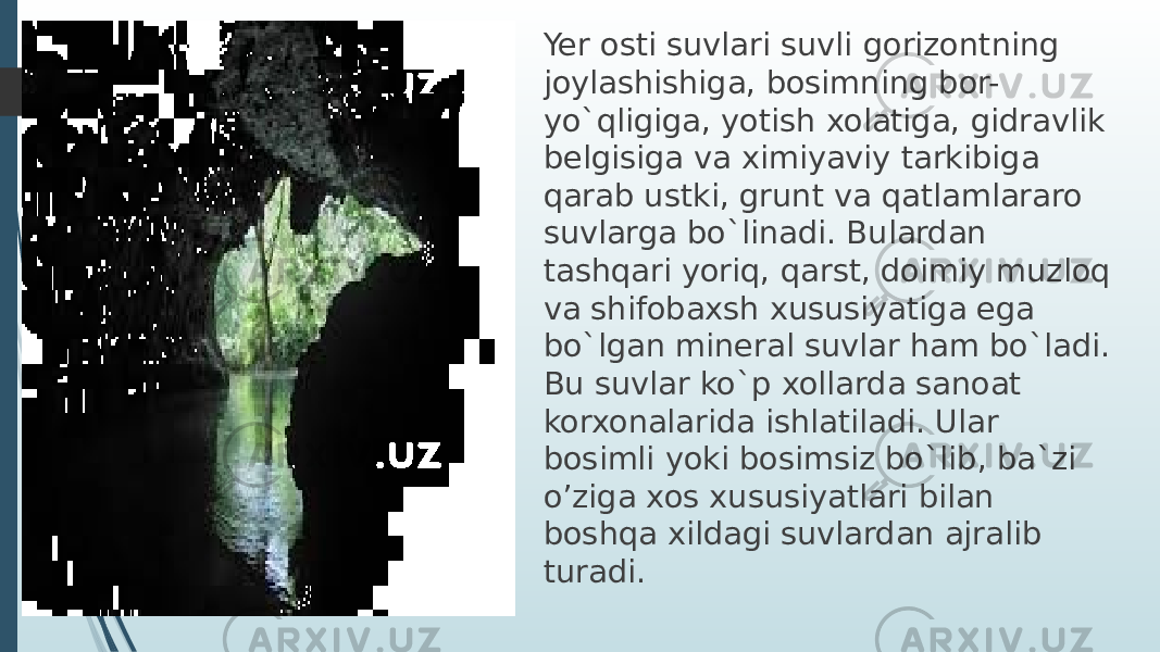 Yer osti suvlari suvli gorizontning joylashishiga, bosimning bor- yo`qligiga, yotish xolatiga, gidravlik belgisiga va ximiyaviy tarkibiga qarab ustki, grunt va qatlamlararo suvlarga bo`linadi. Bulardan tashqari yoriq, qarst, doimiy muzloq va shifobaxsh xususiyatiga ega bo`lgan mineral suvlar ham bo`ladi. Bu suvlar ko`p xollarda sanoat korxonalarida ishlatiladi. Ular bosimli yoki bosimsiz bo`lib, ba`zi o’ziga xos xususiyatlari bilan boshqa xildagi suvlardan ajralib turadi. 