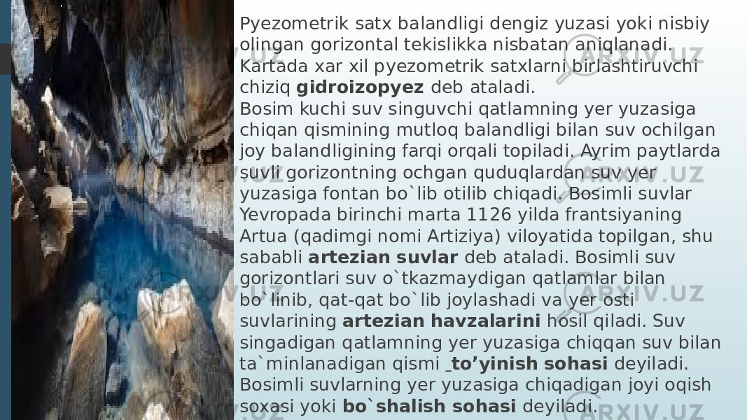 Pyezometrik satx balandligi dengiz yuzasi yoki nisbiy olingan gorizontal tekislikka nisbatan aniqlanadi. Kartada xar xil pyezometrik satxlarni birlashtiruvchi chiziq  gidroizopyez  deb ataladi. Bosim kuchi suv singuvchi qatlamning yer yuzasiga chiqan qismining mutloq balandligi bilan suv ochilgan joy balandligining farqi orqali topiladi. Ayrim paytlarda suvli gorizontning ochgan quduqlardan suv yer yuzasiga fontan bo`lib otilib chiqadi. Bosimli suvlar Yevropada birinchi marta 1126 yilda frantsiyaning Artua (qadimgi nomi Artiziya) viloyatida topilgan, shu sababli  artezian suvlar   deb ataladi. Bosimli suv gorizontlari suv o`tkazmaydigan qatlamlar bilan bo`linib, qat-qat bo`lib joylashadi va yer osti suvlarining artezian havzalarini   hosil qiladi. Suv singadigan qatlamning yer yuzasiga chiqqan suv bilan ta`minlanadigan qismi   to’yinish sohasi   deyiladi. Bosimli suvlarning yer yuzasiga chiqadigan joyi oqish soxasi yoki  bo`shalish sohasi  deyiladi. 