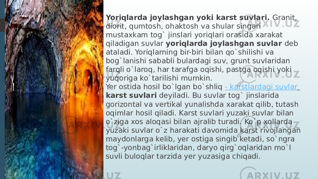 Yoriqlarda joylashgan yoki karst suvlari.  Granit, diorit, qumtosh, ohaktosh va shular singari mustaxkam tog` jinslari yoriqlari orasida xarakat qiladigan suvlar  yoriqlarda joylashgan suvlar  deb ataladi. Yoriqlarning bir-biri bilan qo`shilishi va bog`lanishi sababli bulardagi suv, grunt suvlaridan farqli o`laroq, har tarafga oqishi, pastga oqishi yoki yuqoriga ko`tarilishi mumkin. Yer ostida hosil bo`lgan bo`shliq  - karstlardagi suvlar   karst suvlari   deyiladi. Bu suvlar tog` jinslarida gorizontal va vertikal yunalishda xarakat qilib, tutash oqimlar hosil qiladi. Karst suvlari yuzaki suvlar bilan o`ziga xos aloqasi bilan ajralib turadi. Ko`p xollarda yuzaki suvlar o`z harakati davomida karst rivojlangan maydonlarga kelib, yer ostiga singib ketadi, so`ngra tog`-yonbag`irliklaridan, daryo qirg`oqlaridan mo`l suvli buloqlar tarzida yer yuzasiga chiqadi. 