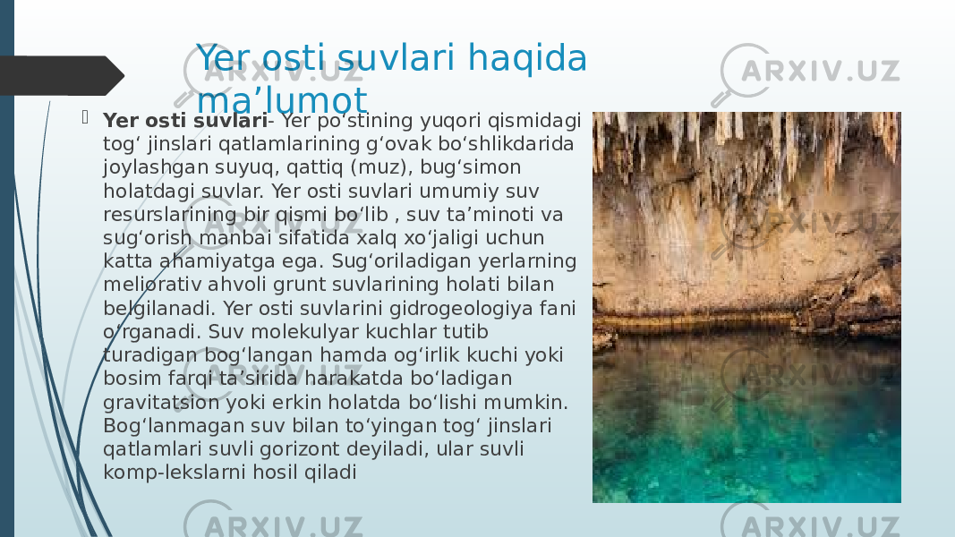 Yer osti suvlari haqida ma’lumot  Yer osti suvlari - Yer poʻstining yuqori qismidagi togʻ jinslari qatlamlarining gʻovak boʻshlikdarida joylashgan suyuq, qattiq (muz), bugʻsimon holatdagi suvlar. Yer osti suvlari umumiy suv resurslarining bir qismi boʻlib , suv taʼminoti va sugʻorish manbai sifatida xalq xoʻjaligi uchun katta ahamiyatga ega. Sugʻoriladigan yerlarning meliorativ ahvoli grunt suvlarining holati bilan belgilanadi. Yer osti suvlarini gidrogeologiya fani oʻrganadi. Suv molekulyar kuchlar tutib turadigan bogʻlangan hamda ogʻirlik kuchi yoki bosim farqi taʼsirida harakatda boʻladigan gravitatsion yoki erkin holatda boʻlishi mumkin. Bogʻlanmagan suv bilan toʻyingan togʻ jinslari qatlamlari suvli gorizont deyiladi, ular suvli komp-lekslarni hosil qiladi 