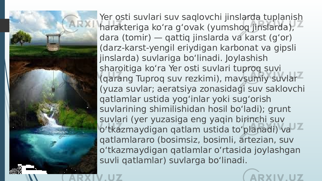 Yer osti suvlari suv saqlovchi jinslarda tuplanish harakteriga koʻra gʻovak (yumshoq jinslarda), dara (tomir) — qattiq jinslarda va karst (gʻor) (darz-karst-yengil eriydigan karbonat va gipsli jinslarda) suvlariga boʻlinadi. Joylashish sharoitiga koʻra Yer osti suvlari tuproq suvi (qarang Tuproq suv rezkimi), mavsumiy suvlar (yuza suvlar; aeratsiya zonasidagi suv saklovchi qatlamlar ustida yogʻinlar yoki sugʻorish suvlarining shimilishidan hosil boʻladi); grunt suvlari (yer yuzasiga eng yaqin birinchi suv oʻtkazmaydigan qatlam ustida toʻplanadi) va qatlamlararo (bosimsiz, bosimli, artezian, suv oʻtkazmaydigan qatlamlar oʻrtasida joylashgan suvli qatlamlar) suvlarga boʻlinadi. 