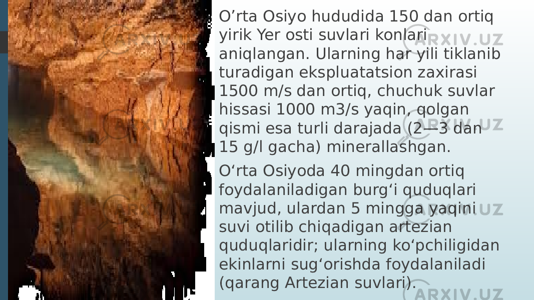 O’rta Osiyo hududida 150 dan ortiq yirik Yer osti suvlari konlari aniqlangan. Ularning har yili tiklanib turadigan ekspluatatsion zaxirasi 1500 m/s dan ortiq, chuchuk suvlar hissasi 1000 m3/s yaqin, qolgan qismi esa turli darajada (2—3 dan 15 g/l gacha) minerallashgan. Oʻrta Osiyoda 40 mingdan ortiq foydalaniladigan burgʻi quduqlari mavjud, ulardan 5 mingga yaqini suvi otilib chiqadigan artezian quduqlaridir; ularning koʻpchiligidan ekinlarni sugʻorishda foydalaniladi (qarang Artezian suvlari). 