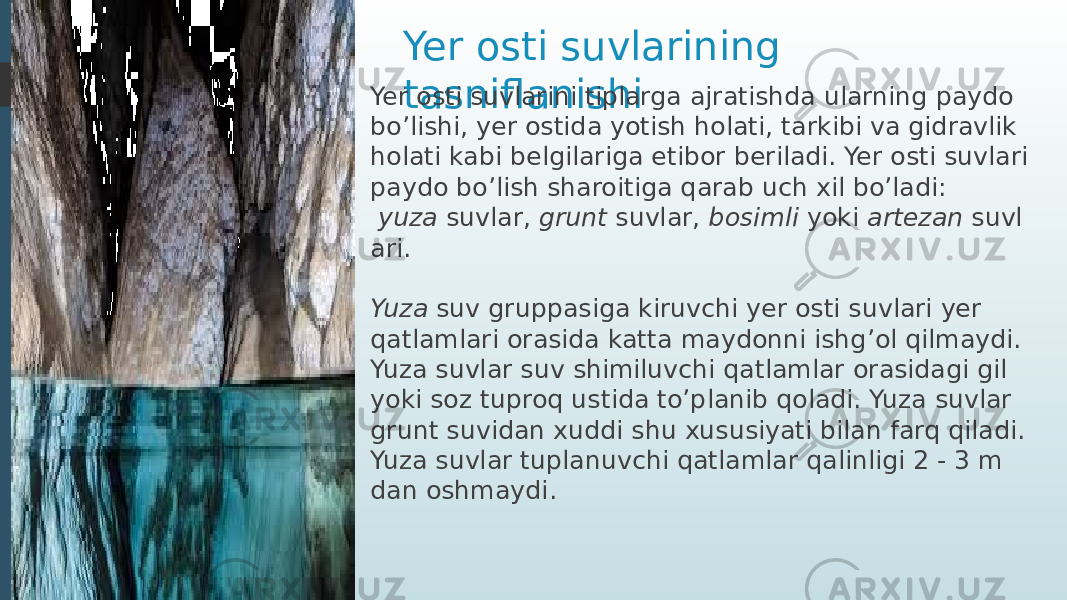 Yer osti suvlarining tasniflanishiYer osti suvlarini tiplarga ajratishda ularning paydo bo’lishi, yer ostida yotish holati, tarkibi va gidravlik holati kabi belgilariga etibor beriladi. Yer osti suvlari paydo bo’lish sharoitiga qarab uch xil bo’ladi:   yuza  suvlar,  grunt  suvlar,  bosimli  yoki  artezan  suvl ari. Yuza  suv gruppasiga kiruvchi yer osti suvlari yer qatlamlari orasida katta maydonni ishg’ol qilmaydi. Yuza suvlar suv shimiluvchi qatlamlar orasidagi gil yoki soz tuproq ustida to’planib qoladi. Yuza suvlar grunt suvidan xuddi shu xususiyati bilan farq qiladi. Yuza suvlar tuplanuvchi qatlamlar qalinligi 2 - 3 m dan oshmaydi. 