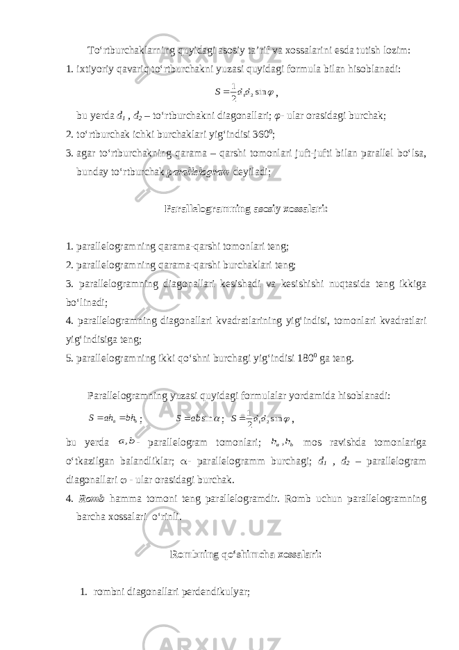 To‘rtburchaklarning quyidagi asosiy ta’rif va xossalarini esda tutish lozim: 1. ixtiyoriy qavariq to‘rtburchakni yuzasi quyidagi formula bilan hisoblanadi:  sin 2 1 2 1dd S  , bu yerda d 1 , d 2 – to‘rtburchakni diagonallari; φ- ular orasidagi burchak; 2. to‘rtburchak ichki burchaklari yig‘indisi 360 0 ; 3. agar to‘rtburchakning qarama – qarshi tomonlari juft-jufti bilan parallel bo‘lsa, bunday to‘rtburchak parallelogram deyiladi; Parallelogramning asosiy xossalari: 1. parallelogramning qarama-qarshi tomonlari teng; 2. parallelogramning qarama-qarshi burchaklari teng; 3. parallelogramning diagonallari kesishadi va kesishishi nuqtasida teng ikkiga bo‘linadi; 4. parallelogramning diagonallari kvadratlarining yig‘indisi, tomonlari kvadratlari yig‘indisiga teng; 5. parallelogramning ikki qo‘shni burchagi yig‘indisi 180 0 ga teng. Parallelogramning yuzasi quyidagi formulalar yordamida hisoblanadi: b a bh ah S   ;  sinabS  ;  sin 2 1 2 1dd S  , bu yerda b a, - parallelogram tomonlari; b a h h , mos ravishda tomonlariga o‘tkazilgan balandliklar;  - parallelogramm burchagi; d 1 , d 2 – parallelogram diagonallari  - ular orasidagi burchak. 4. Romb hamma tomoni teng parallelogramdir. Romb uchun parallelogramning barcha xossalari o‘rinli. Rombning qo‘shimcha xossalari: 1. rombni diagonallari perdendi ku lyar ; 