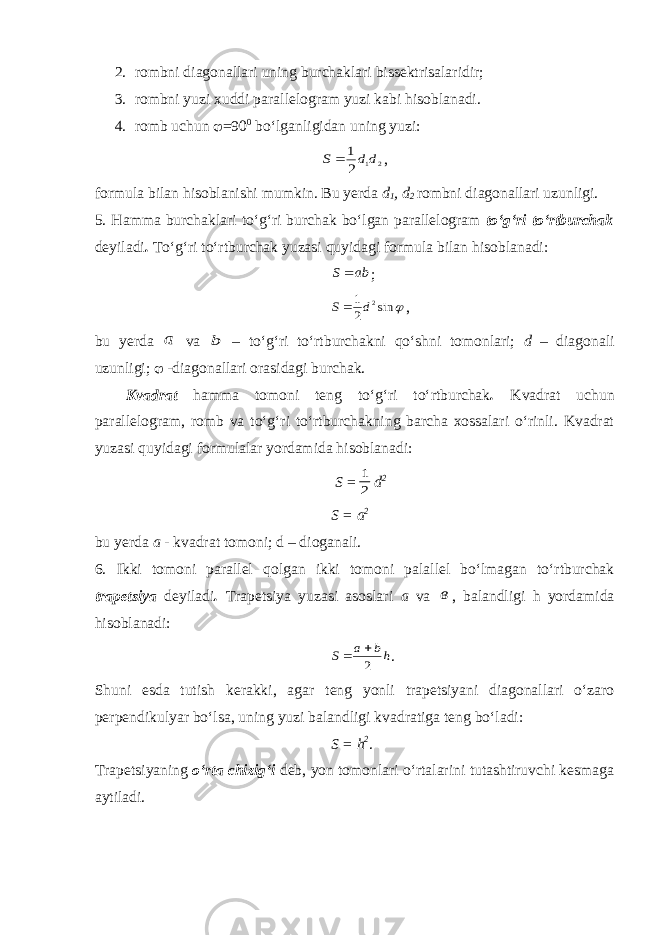 2. rombni diagonallari uning burchaklari bissektrisalaridir; 3. rombni yuzi xuddi parallelogram yuzi kabi hisoblanadi. 4. romb uchun  =90 0 bo‘lganligidan uning yuzi:2 1 2 1 d d S  , formula bilan hisoblanishi mumkin. Bu yerda d 1 , d 2 rombni diagonallari uzunligi. 5. Hamma burchaklari to‘g‘ri burchak bo‘lgan parallelogram to‘g‘ri to‘rtburchak deyiladi . To‘g‘ri to‘rtburchak yuzasi quyidagi formula bilan hisoblanadi: ab S  ;  sin 2 1 2d S , bu yerda a va b – to‘g‘ri to‘rtburchakni qo‘shni tomonlari; d – diagonali uzunligi;  -diagonallari orasidagi burchak. Kvadrat hamma tomoni teng to‘g‘ri to‘rtburchak . Kvadrat uchun parallelogram, romb va to‘g‘ri to‘rtburchakning barcha xossalari o‘rinli. Kvadrat yuzasi quyidagi formulalar yordamida hisoblanadi: S = 2 1 d 2 S = a 2 bu yerda a - kvadrat tomoni; d – dioganali. 6. Ikki tomoni parallel qolgan ikki tomoni palallel bo‘lmagan to‘rtburchak trapetsiya deyiladi . Trapetsiya yuzasi asoslari a va в , balandligi h yordamida hisoblanadi: hb a S 2   . Shuni esda tutish kerakki, agar teng yonli trapetsiyani diagonallari o‘zaro perpendikulyar bo‘lsa, uning yuzi balandligi kvadratiga teng bo‘ladi: S = h 2 . Trapetsiyaning o‘rta chizig‘i deb, yon tomonlari o‘rtalarini tutashtiruvchi kesmaga aytiladi. 