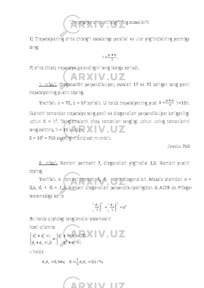 Trapetsiya o‘rta chizig‘ining xossalari: 1) Trapetsiyaning o‘rta chizig‘i asoslariga parallel va ular yig‘indisining yarmiga teng:2 b a l   . 2) o‘rta chiziq trapetsiya balandligini teng ikkiga bo‘ladi. 1- misol. Diagonallari perpendikulyar, asoslari 12 va 20 bo‘lgan teng yonli trapetsiyaning yuzini toping. Yechish. a = 20, b = 12 bo‘lsin. U holda trapetsiyaning yuzi 2 b a S   h =16 h . Ikkinchi tomondan trapetsiya teng yonli va diagonallari perpendikulyar bo‘lganligi uchun S = h 2 . Tenglamalarni chap tomonlari tengligi uchun uning tomonlarini tenglashtirib, h = 16 bundan S = 16 2 = 256 ekanligini aniqlash mumkin. Javob: 256 2- misol. Rombni perimetri 2, diagonallari yig‘indisi 1,3. Rombni yuzini toping. Yechish. a - rombni tomoni; d 1 , d 2 - romb diagonallari. Masala shartidan a = 0,5, d 1 + d 2 = 1,3 . Rombni diagonallari perpendikulyarligidan ∆ AO B da Pifagor teoremasiga ko‘ra 2 1 2    d + 2 2 2    d = a 2 Bu holda quyidagi tenglamalar sistemasini hosil qilamiz:                1 69,1 2 3,1 1 22 21 2 1 21 2 1 22 21 d d dd d d d d d u holda 1725,0 2 1 ; 345,0 2 1 2 1    d d S d d 