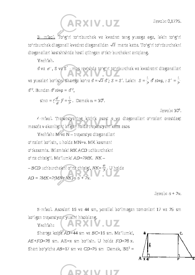 Javob: 0,1725. 3- misol. To‘g‘ri to‘rtburchak va kvadrat teng yuzaga ega, lekin to‘g‘ri to‘rtburchak diagonali kvadrat diagonalidan 2 marta katta. To‘g‘ri to‘rtburchakni diogonallari kesishi shi da h osil qilingan o‘tkir burchakni aniqlang. Yechish. d va /d , S va S ́ - mos ravishda to‘g‘ri to‘rtburchak va kvadratni diagonallari va yuzalari bo‘lsin. Sh artga ko‘ra d = 2 d´; S = S´. Lekin S = 2 1 d 2 sinφ, : S´ = 2 1 d´ 2 . Bundan d 2 sinφ = d´ 2 , sinφ = ( d d&#39; ) 2 = 2 1 . Demak  = 30 0 . Javob: 30 0 . 4-misol. Trapetsiyaning kichik asosi a va diagonallari o‘rtalari orasidagi masofa v ekanligini bilgan holda trapetsiyani katta asosini toping. Yechish: M va N – trapetsiya diagonallari o‘rtalari bo‘lsin, u h olda MN= v . MK kesmani o‘tkazamiz. Bilamizki MK ACD uchburchakni o‘rta chizig‘i. Ma’lumki AD=2MK. NK – – BCD uchburchakni o‘rta chizigi, NK = 2 a . U holda AD = 2 MK =2(MN+NK)= a + 2 v . Javob: a + 2 v . 5-misol. Asoslari 16 va 44 sm, parallel bo‘lmagan tomonlari 17 va 25 sm bo‘lgan trapetsiyani yuzini hisoblang. Yechish: Shartga ko‘ra AD= 44 sm va BC =16 sm. Ma’lumki, AE+ F D =28 sm. AE=x sm bo‘lsin. U holda FD =28-x. Shart bo‘yicha AB =17 sm va CD =25 sm Demak, BE 2 = 