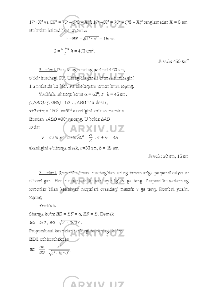 17 2 - X 2 va C F 2 = 25 2 – (28 – X) 2 , 17 2 – X 2 = 25 2 – (28 – X) 2 tenglamadan X = 8 sm. Bulardan balandlikni topamiz: h =BE =2 2 17 x = 15c m . S = 2 в а h = 450 c m 2 . Javob: 450 sm 2 6- misol. Parallelogramning perimetri 90 sm, o‘tkir burchagi 60 0 . Uning diagonali o‘tmas burchagini 1:3 nisbatda bo‘ladi. Parallelogram tomonlarini toping. Yechish. Shartga ko‘ra  = 60 0 ; a+b = 45 sm. ( < ABD): ( < DBS) =1:3 . < ABD ni x desak, x+3x+  = 180 0 , x=30 0 ekanligini ko‘rish mumkin. Bundan < AB D =90 0 ga teng. U holda ∆ AB D dan v = a sin x = a sin 30 0 = 2 а . a + b = 45 ekanligini e’tiborga olsak , a =30 sm, b = 15 sm. Javob: 30 sm, 15 sm 7- misol. Rombni o‘tmas burchagidan uning tomonlariga perpendikulyarlar o‘tkazilgan. Har bir perpendikulyar uzunligi a ga teng. Perpendikulyarlarning tomonlar bilan kesishgan nuqtalari orasidagi masofa v ga teng. Rombni yuzini toping. Yechish. Shartga ko‘ra B E = B F = a , EF = B . Demak 2/b EG  , 2 2 )2/ (b а BG   . Proporsional kesmalar haqidagi teoremaga ko‘ra BDE uchburchakdan  2 2 2 2/b a a BG BE BD    . 