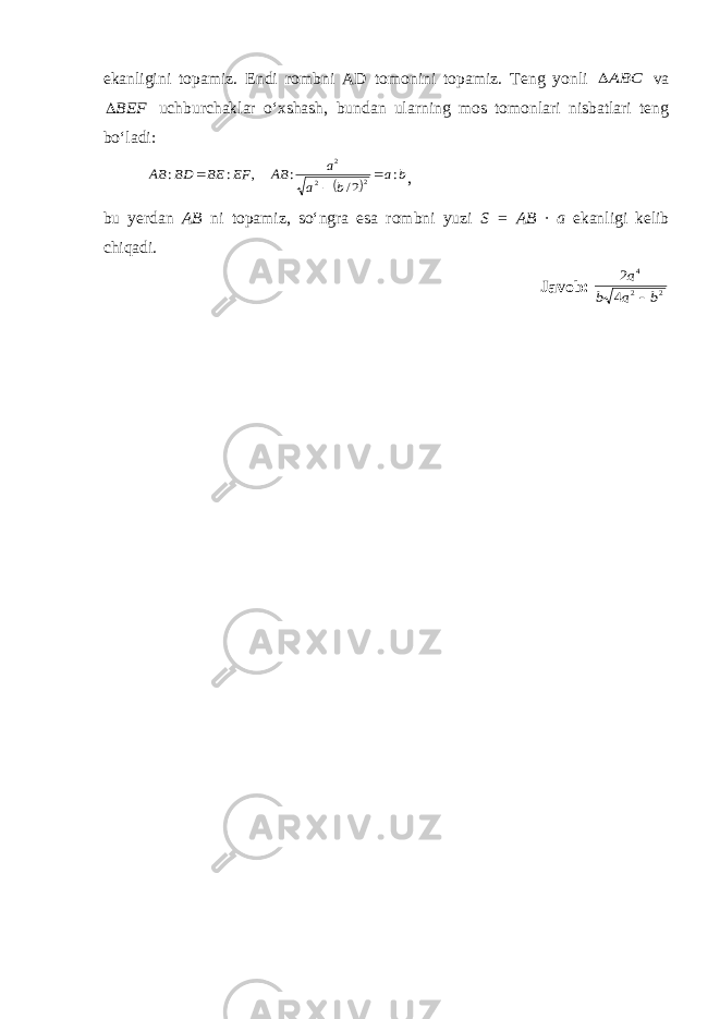 ekanligini topamiz. Endi rombni A D tomonini topamiz. Teng yonli ABC va BEF uchburchaklar o‘xshash, bundan ularning mos tomonlari nisbatlari teng bo‘ladi:   b a b a a AB EF BE BD AB : 2/ : , : : 2 2 2    , bu yerdan AB ni topamiz, so‘ngra esa rombni yuzi S = AB · a ekanligi kelib chiqadi . Javob: 2 2 4 4 2 b а b а  