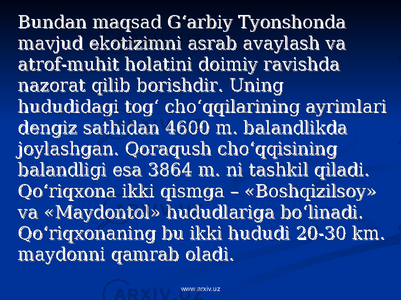 Bundan maqsad G‘arbiy Tyonshonda Bundan maqsad G‘arbiy Tyonshonda mavjud ekotizimni asrab avaylash va mavjud ekotizimni asrab avaylash va atrof-muhit holatini doimiy ravishda atrof-muhit holatini doimiy ravishda nazorat qilib borishdir. Uning nazorat qilib borishdir. Uning hududidagi tog‘ cho‘qqilarining ayrimlari hududidagi tog‘ cho‘qqilarining ayrimlari dengiz sathidan 4600 m. balandlikda dengiz sathidan 4600 m. balandlikda joylashgan. Qoraqush cho‘qqisining joylashgan. Qoraqush cho‘qqisining balandligi esa 3864 m. ni tashkil qiladi. balandligi esa 3864 m. ni tashkil qiladi. Qo‘riqxona ikki qismga – «Boshqizilsoy» Qo‘riqxona ikki qismga – «Boshqizilsoy» va «Maydontol» hududlariga bo‘linadi. va «Maydontol» hududlariga bo‘linadi. Qo‘riqxonaning bu ikki hududi 20-30 km. Qo‘riqxonaning bu ikki hududi 20-30 km. maydonni qamrab oladi.maydonni qamrab oladi. www.arxiv.uz 