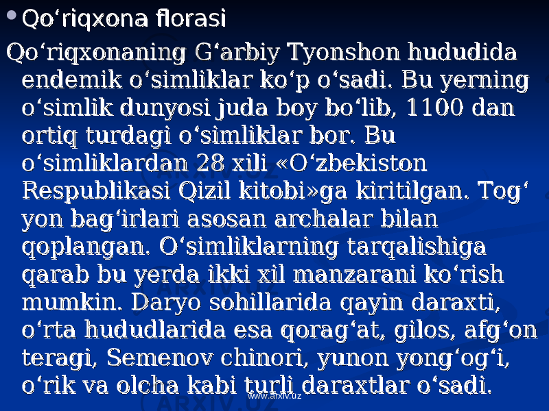  Qo‘riqxona florasiQo‘riqxona florasi Qo‘riqxonaning G‘arbiy Tyonshon hududida Qo‘riqxonaning G‘arbiy Tyonshon hududida endemik o‘simliklar ko‘p o‘sadi. Bu yerning endemik o‘simliklar ko‘p o‘sadi. Bu yerning o‘simlik dunyosi juda boy bo‘lib, 1100 dan o‘simlik dunyosi juda boy bo‘lib, 1100 dan ortiq turdagi o‘simliklar bor. Bu ortiq turdagi o‘simliklar bor. Bu o‘simliklardan 28 xili «O‘zbekiston o‘simliklardan 28 xili «O‘zbekiston Respublikasi Qizil kitobi»ga kiritilgan. Tog‘ Respublikasi Qizil kitobi»ga kiritilgan. Tog‘ yon bag‘irlari asosan archalar bilan yon bag‘irlari asosan archalar bilan qoplangan. O‘simliklarning tarqalishiga qoplangan. O‘simliklarning tarqalishiga qarab bu yerda ikki xil manzarani ko‘rish qarab bu yerda ikki xil manzarani ko‘rish mumkin. Daryo sohillarida qayin daraxti, mumkin. Daryo sohillarida qayin daraxti, o‘rta hududlarida esa qorag‘at, gilos, afg‘on o‘rta hududlarida esa qorag‘at, gilos, afg‘on teragi, Semenov chinori, yunon yong‘og‘i, teragi, Semenov chinori, yunon yong‘og‘i, o‘rik va olcha kabi turli daraxtlar o‘sadi.o‘rik va olcha kabi turli daraxtlar o‘sadi. www.arxiv.uz 