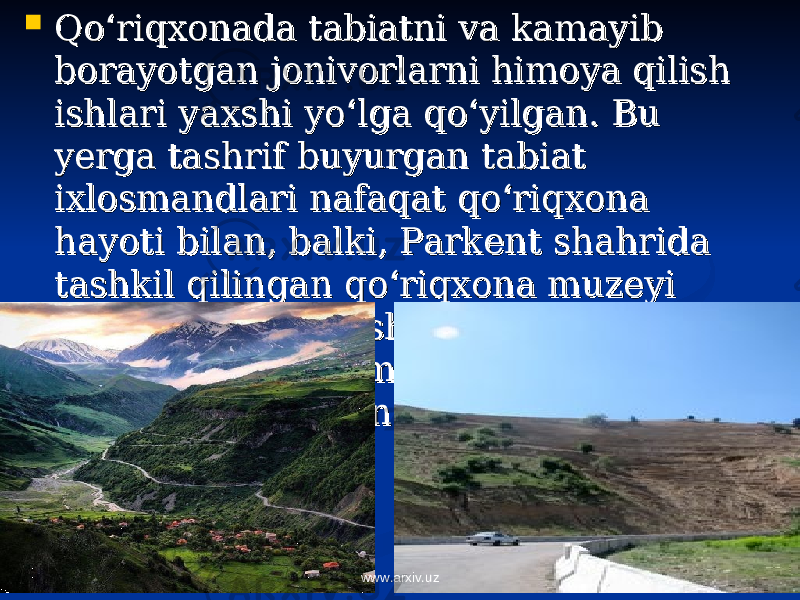  Qo‘riqxonada tabiatni va kamayib Qo‘riqxonada tabiatni va kamayib borayotgan jonivorlarni himoya qilish borayotgan jonivorlarni himoya qilish ishlari yaxshi yo‘lga qo‘yilgan. Bu ishlari yaxshi yo‘lga qo‘yilgan. Bu yerga tashrif buyurgan tabiat yerga tashrif buyurgan tabiat ixlosmandlari nafaqat qo‘riqxona ixlosmandlari nafaqat qo‘riqxona hayoti bilan, balki, Parkent shahrida hayoti bilan, balki, Parkent shahrida tashkil qilingan qo‘riqxona muzeyi tashkil qilingan qo‘riqxona muzeyi bilan ham tanishishlari va o‘zlarini bilan ham tanishishlari va o‘zlarini qiziqtirgan ma’lumotlarga ega qiziqtirgan ma’lumotlarga ega bo‘lishlari mumkin.bo‘lishlari mumkin. www.arxiv.uz 