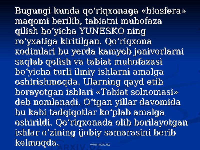 Bugungi kunda qo‘riqxonaga «biosfera» Bugungi kunda qo‘riqxonaga «biosfera» maqomi berilib, tabiatni muhofaza maqomi berilib, tabiatni muhofaza qilish bo‘yicha YUNESKO ning qilish bo‘yicha YUNESKO ning ro‘yxatiga kiritilgan. Qo‘riqxona ro‘yxatiga kiritilgan. Qo‘riqxona xodimlari bu yerda kamyob jonivorlarni xodimlari bu yerda kamyob jonivorlarni saqlab qolish va tabiat muhofazasi saqlab qolish va tabiat muhofazasi bo‘yicha turli ilmiy ishlarni amalga bo‘yicha turli ilmiy ishlarni amalga oshirishmoqda. Ularning qayd etib oshirishmoqda. Ularning qayd etib borayotgan ishlari «Tabiat solnomasi» borayotgan ishlari «Tabiat solnomasi» deb nomlanadi. O‘tgan yillar davomida deb nomlanadi. O‘tgan yillar davomida bu kabi tadqiqotlar ko‘plab amalga bu kabi tadqiqotlar ko‘plab amalga oshirildi. Qo‘riqxonada olib borilayotgan oshirildi. Qo‘riqxonada olib borilayotgan ishlar o‘zining ijobiy samarasini berib ishlar o‘zining ijobiy samarasini berib kelmoqda.kelmoqda. www.arxiv.uz 