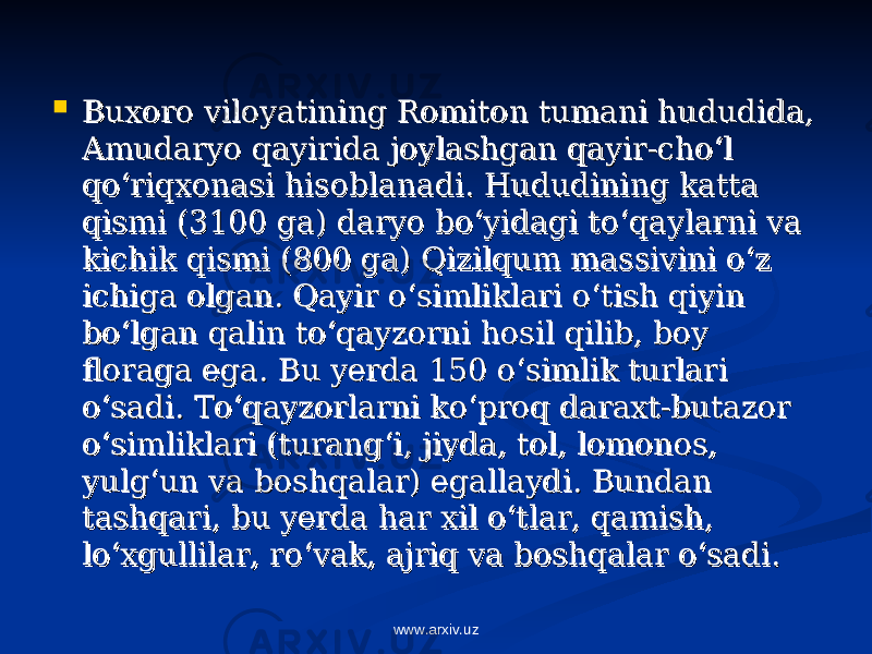  Buxoro viloyatining Romiton tumani hududida, Buxoro viloyatining Romiton tumani hududida, Amudaryo qayirida joylashgan qayir-cho‘l Amudaryo qayirida joylashgan qayir-cho‘l qo‘riqxonasi hisoblanadi. Hududining katta qo‘riqxonasi hisoblanadi. Hududining katta qismi (3100 ga) daryo bo‘yidagi to‘qaylarni va qismi (3100 ga) daryo bo‘yidagi to‘qaylarni va kichik qismi (800 ga) Qizilqum massivini o‘z kichik qismi (800 ga) Qizilqum massivini o‘z ichiga olgan. Qayir o‘simliklari o‘tish qiyin ichiga olgan. Qayir o‘simliklari o‘tish qiyin bo‘lgan qalin to‘qayzorni hosil qilib, boy bo‘lgan qalin to‘qayzorni hosil qilib, boy floraga ega. Bu yerda 150 o‘simlik turlari floraga ega. Bu yerda 150 o‘simlik turlari o‘sadi. To‘qayzorlarni ko‘proq daraxt-butazor o‘sadi. To‘qayzorlarni ko‘proq daraxt-butazor o‘simliklari (turang‘i, jiyda, tol, lomonos, o‘simliklari (turang‘i, jiyda, tol, lomonos, yulg‘un va boshqalar) egallaydi. Bundan yulg‘un va boshqalar) egallaydi. Bundan tashqari, bu yerda har xil o‘tlar, qamish, tashqari, bu yerda har xil o‘tlar, qamish, lo‘xgullilar, ro‘vak, ajriq va boshqalar o‘sadi. lo‘xgullilar, ro‘vak, ajriq va boshqalar o‘sadi. www.arxiv.uz 