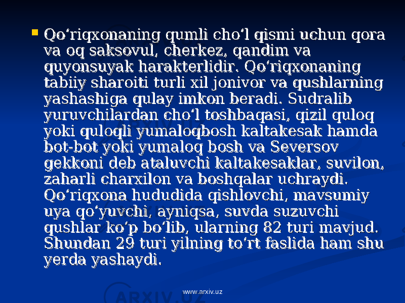  Qo‘riqxonaning qumli cho‘l qismi uchun qora Qo‘riqxonaning qumli cho‘l qismi uchun qora va oq saksovul, cherkez, qandim va va oq saksovul, cherkez, qandim va quyonsuyak harakterlidir. Qo‘riqxonaning quyonsuyak harakterlidir. Qo‘riqxonaning tabiiy sharoiti turli xil jonivor va qushlarning tabiiy sharoiti turli xil jonivor va qushlarning yashashiga qulay imkon beradi. Sudralib yashashiga qulay imkon beradi. Sudralib yuruvchilardan cho‘l toshbaqasi, qizil quloq yuruvchilardan cho‘l toshbaqasi, qizil quloq yoki quloqli yumaloqbosh kaltakesak hamda yoki quloqli yumaloqbosh kaltakesak hamda bot-bot yoki yumaloq bosh va Seversov bot-bot yoki yumaloq bosh va Seversov gekkoni deb ataluvchi kaltakesaklar, suvilon, gekkoni deb ataluvchi kaltakesaklar, suvilon, zaharli charxilon va boshqalar uchraydi. zaharli charxilon va boshqalar uchraydi. Qo‘riqxona hududida qishlovchi, mavsumiy Qo‘riqxona hududida qishlovchi, mavsumiy uya qo‘yuvchi, ayniqsa, suvda suzuvchi uya qo‘yuvchi, ayniqsa, suvda suzuvchi qushlar ko‘p bo‘lib, ularning 82 turi mavjud. qushlar ko‘p bo‘lib, ularning 82 turi mavjud. Shundan 29 turi yilning to‘rt faslida ham shu Shundan 29 turi yilning to‘rt faslida ham shu yerda yashaydi.yerda yashaydi. www.arxiv.uz 