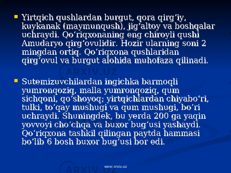  Yirtqich qushlardan burgut, qora qirg‘iy, Yirtqich qushlardan burgut, qora qirg‘iy, kuykanak (maymunqush), jig‘altoy va boshqalar kuykanak (maymunqush), jig‘altoy va boshqalar uchraydi. Qo‘riqxonaning eng chiroyli qushi uchraydi. Qo‘riqxonaning eng chiroyli qushi Amudaryo qirg‘ovulidir. Hozir ularning soni 2 Amudaryo qirg‘ovulidir. Hozir ularning soni 2 mingdan ortiq. Qo‘riqxona qushlaridan mingdan ortiq. Qo‘riqxona qushlaridan qirg‘ovul va burgut alohida muhofaza qilinadi.qirg‘ovul va burgut alohida muhofaza qilinadi.  Sutemizuvchilardan ingichka barmoqli Sutemizuvchilardan ingichka barmoqli yumronqoziq, malla yumronqoziq, qum yumronqoziq, malla yumronqoziq, qum sichqoni, qo‘shoyoq; yirtqichlardan chiyabo‘ri, sichqoni, qo‘shoyoq; yirtqichlardan chiyabo‘ri, tulki, to‘qay mushugi va qum mushugi, bo‘ri tulki, to‘qay mushugi va qum mushugi, bo‘ri uchraydi. Shuningdek, bu yerda 200 ga yaqin uchraydi. Shuningdek, bu yerda 200 ga yaqin yovvoyi cho‘chqa va buxor bug‘usi yashaydi. yovvoyi cho‘chqa va buxor bug‘usi yashaydi. Qo‘riqxona tashkil qilingan paytda hammasi Qo‘riqxona tashkil qilingan paytda hammasi bo‘lib 6 bosh buxor bug‘usi bor edi. bo‘lib 6 bosh buxor bug‘usi bor edi. www.arxiv.uz 