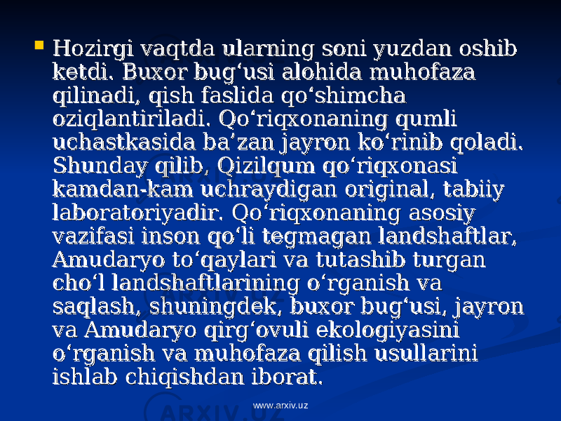  Hozirgi vaqtda ularning soni yuzdan oshib Hozirgi vaqtda ularning soni yuzdan oshib ketdi. Buxor bug‘usi alohida muhofaza ketdi. Buxor bug‘usi alohida muhofaza qilinadi, qish faslida qo‘shimcha qilinadi, qish faslida qo‘shimcha oziqlantiriladi. Qo‘riqxonaning qumli oziqlantiriladi. Qo‘riqxonaning qumli uchastkasida ba’zan jayron ko‘rinib qoladi. uchastkasida ba’zan jayron ko‘rinib qoladi. Shunday qilib, Qizilqum qo‘riqxonasi Shunday qilib, Qizilqum qo‘riqxonasi kamdan-kam uchraydigan original, tabiiy kamdan-kam uchraydigan original, tabiiy laboratoriyadir. Qo‘riqxonaning asosiy laboratoriyadir. Qo‘riqxonaning asosiy vazifasi inson qo‘li tegmagan landshaftlar, vazifasi inson qo‘li tegmagan landshaftlar, Amudaryo to‘qaylari va tutashib turgan Amudaryo to‘qaylari va tutashib turgan cho‘l landshaftlarining o‘rganish va cho‘l landshaftlarining o‘rganish va saqlash, shuningdek, buxor bug‘usi, jayron saqlash, shuningdek, buxor bug‘usi, jayron va Amudaryo qirg‘ovuli ekologiyasini va Amudaryo qirg‘ovuli ekologiyasini o‘rganish va muhofaza qilish usullarini o‘rganish va muhofaza qilish usullarini ishlab chiqishdan iborat.ishlab chiqishdan iborat. www.arxiv.uz 