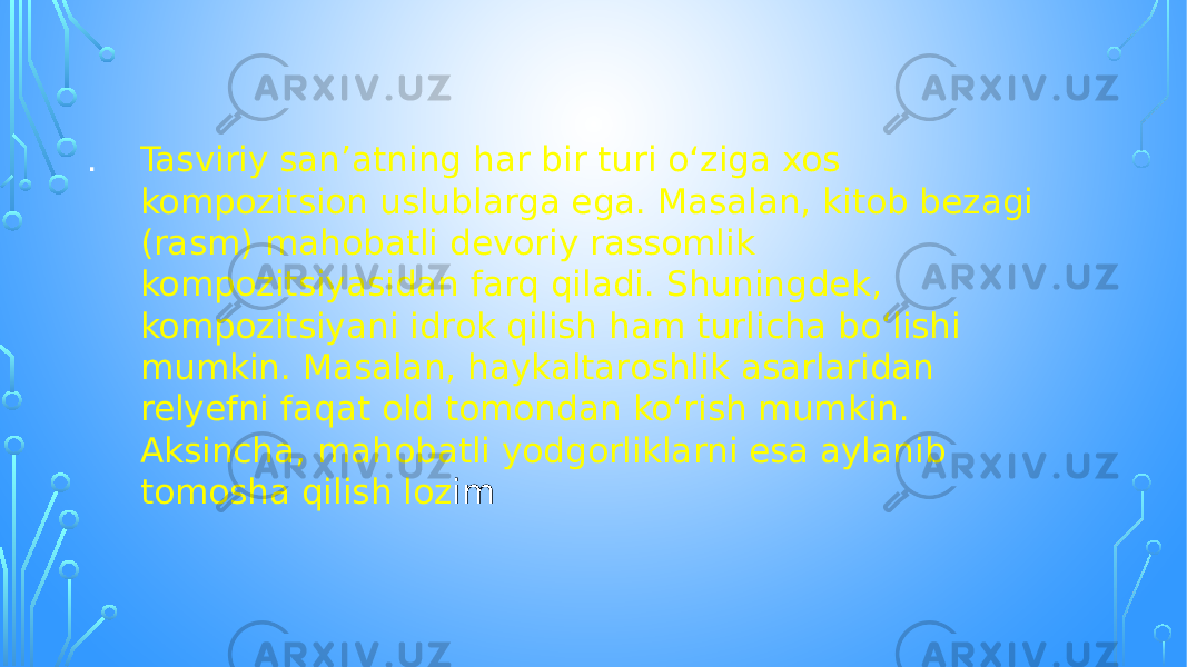 . Tasviriy sanʼatning har bir turi oʻziga xos kompozitsion uslublarga ega. Masalan, kitob bezagi (rasm) mahobatli devoriy rassomlik kompozitsiyasidan farq qiladi. Shuningdek, kompozitsiyani idrok qilish ham turlicha boʻlishi mumkin. Masalan, haykaltaroshlik asarlaridan relyefni faqat old tomondan koʻrish mumkin. Aksincha, mahobatli yodgorliklarni esa aylanib tomosha qilish loz im 