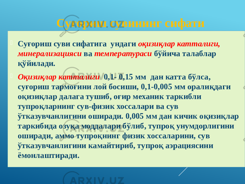  Суғориш суви сифатига ундаги оқизиқлар катталиги, минерализацияси ва температураси бўйича талаблар қўйилади.  Оқизиқлар катталиги 0,1- 0,15 мм дан катта бўлса, суғориш тармоғини лой босиши, 0,1-0,005 мм оралиқдаги оқизиқлар далага тушиб, оғир механик таркибли тупроқларнинг сув-физик хоссалари ва сув ўтказувчанлигини оширади. 0,005 мм дан кичик оқизиқлар таркибида озуқа моддалари бўлиб, тупроқ унумдорлигини оширади, аммо тупроқнинг физик хоссаларини, сув ўтказувчанлигини камайтириб, тупроқ аэрациясини ёмонлаштиради. Суғориш сувининг сифати 