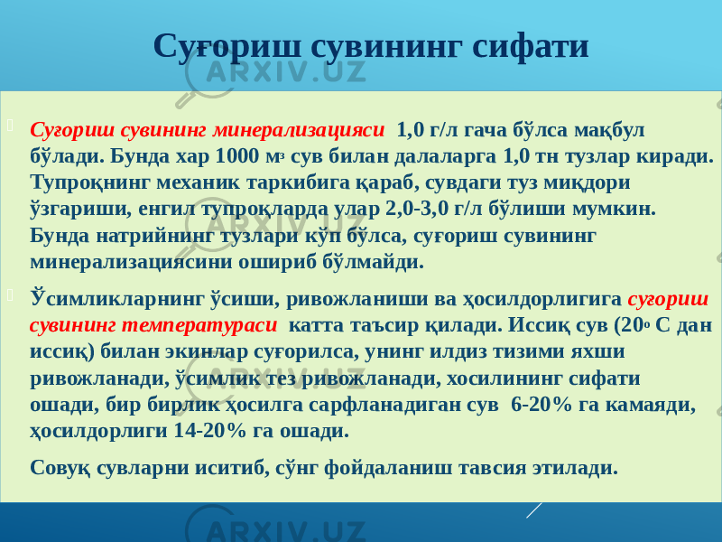  Суғориш сувининг минерализацияси 1,0 г/л гача бўлса мақбул бўлади. Бунда хар 1000 м з сув билан далаларга ,0 тн тузлар киради. Тупроқнинг механик таркибига қараб, сувдаги туз миқдори ўзгариши, енгил тупроқларда улар 2,0-3,0 г/л бўлиши мумкин. Бунда натрийнинг тузлари кўп бўлса, суғориш сувининг минерализациясини ошириб бўлмайди.  Ўсимликларнинг ўсиши, ривожланиши ва ҳосилдорлигига суғориш сувининг температураси катта таъсир қилади. Иссиқ сув (20 о С дан иссиқ) билан экинлар суғорилса, унинг илдиз тизими яхши ривожланади, ўсимлик тез ривожланади, хосилининг сифати ошади, бир бирлик ҳосилга сарфланадиган сув 6-20% га камаяди, ҳосилдорлиги 14-20% га ошади. Совуқ сувларни иситиб, сўнг фойдаланиш тавсия этилади. Суғориш сувининг сифати 