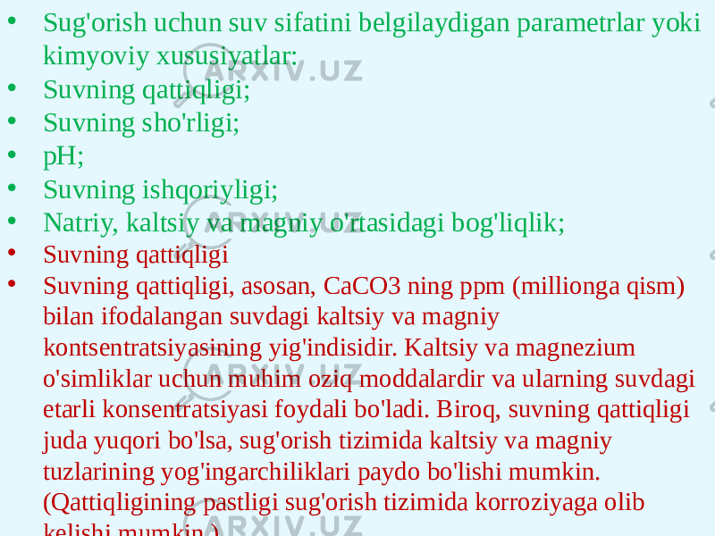 • Sug&#39;orish uchun suv sifatini belgilaydigan parametrlar yoki kimyoviy xususiyatlar: • Suvning qattiqligi; • Suvning sho&#39;rligi; • pH; • Suvning ishqoriyligi; • Natriy, kaltsiy va magniy o&#39;rtasidagi bog&#39;liqlik; • Suvning qattiqligi • Suvning qattiqligi, asosan, CaCO3 ning ppm (millionga qism) bilan ifodalangan suvdagi kaltsiy va magniy kontsentratsiyasining yig&#39;indisidir. Kaltsiy va magnezium o&#39;simliklar uchun muhim oziq moddalardir va ularning suvdagi etarli konsentratsiyasi foydali bo&#39;ladi. Biroq, suvning qattiqligi juda yuqori bo&#39;lsa, sug&#39;orish tizimida kaltsiy va magniy tuzlarining yog&#39;ingarchiliklari paydo bo&#39;lishi mumkin. (Qattiqligining pastligi sug&#39;orish tizimida korroziyaga olib kelishi mumkin.) 