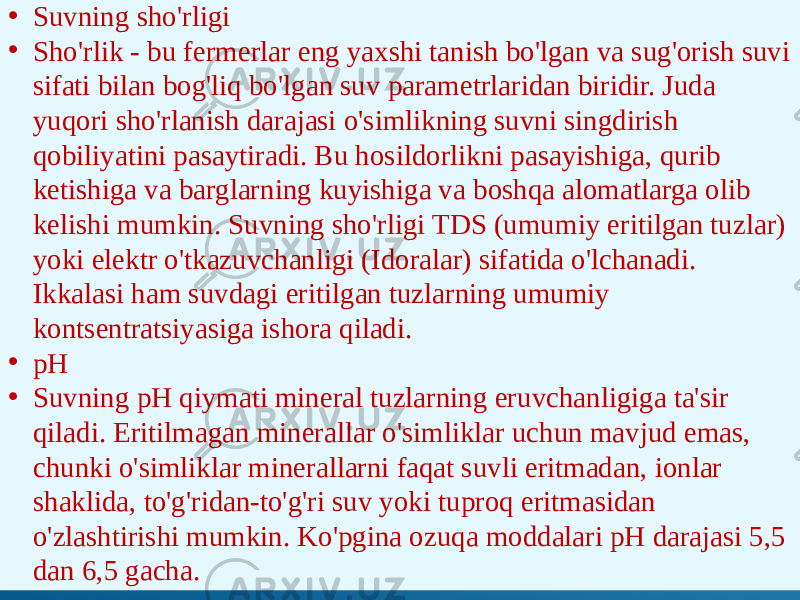 • Suvning sho&#39;rligi • Sho&#39;rlik - bu fermerlar eng yaxshi tanish bo&#39;lgan va sug&#39;orish suvi sifati bilan bog&#39;liq bo&#39;lgan suv parametrlaridan biridir. Juda yuqori sho&#39;rlanish darajasi o&#39;simlikning suvni singdirish qobiliyatini pasaytiradi. Bu hosildorlikni pasayishiga, qurib ketishiga va barglarning kuyishiga va boshqa alomatlarga olib kelishi mumkin. Suvning sho&#39;rligi TDS (umumiy eritilgan tuzlar) yoki elektr o&#39;tkazuvchanligi (Idoralar) sifatida o&#39;lchanadi. Ikkalasi ham suvdagi eritilgan tuzlarning umumiy kontsentratsiyasiga ishora qiladi. • pH • Suvning pH qiymati mineral tuzlarning eruvchanligiga ta&#39;sir qiladi. Eritilmagan minerallar o&#39;simliklar uchun mavjud emas, chunki o&#39;simliklar minerallarni faqat suvli eritmadan, ionlar shaklida, to&#39;g&#39;ridan-to&#39;g&#39;ri suv yoki tuproq eritmasidan o&#39;zlashtirishi mumkin. Ko&#39;pgina ozuqa moddalari pH darajasi 5,5 dan 6,5 gacha. 