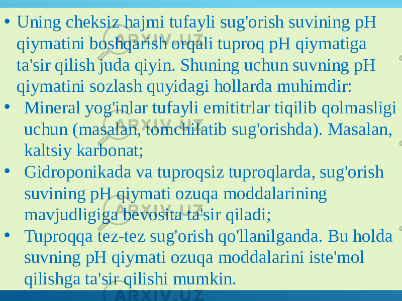 • Uning cheksiz hajmi tufayli sug&#39;orish suvining pH qiymatini boshqarish orqali tuproq pH qiymatiga ta&#39;sir qilish juda qiyin. Shuning uchun suvning pH qiymatini sozlash quyidagi hollarda muhimdir: • Mineral yog&#39;inlar tufayli emititrlar tiqilib qolmasligi uchun (masalan, tomchilatib sug&#39;orishda). Masalan, kaltsiy karbonat; • Gidroponikada va tuproqsiz tuproqlarda, sug&#39;orish suvining pH qiymati ozuqa moddalarining mavjudligiga bevosita ta&#39;sir qiladi; • Tuproqqa tez-tez sug&#39;orish qo&#39;llanilganda. Bu holda suvning pH qiymati ozuqa moddalarini iste&#39;mol qilishga ta&#39;sir qilishi mumkin. 