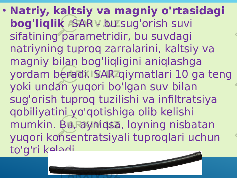 • Natriy, kaltsiy va magniy o&#39;rtasidagi bog&#39;liqlik SAR - bu sug&#39;orish suvi sifatining parametridir, bu suvdagi natriyning tuproq zarralarini, kaltsiy va magniy bilan bog&#39;liqligini aniqlashga yordam beradi. SAR qiymatlari 10 ga teng yoki undan yuqori bo&#39;lgan suv bilan sug&#39;orish tuproq tuzilishi va infiltratsiya qobiliyatini yo&#39;qotishiga olib kelishi mumkin. Bu, ayniqsa, loyning nisbatan yuqori konsentratsiyali tuproqlari uchun to&#39;g&#39;ri keladi. 