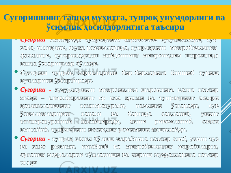  Суғориш таъсирида тупроқнинг агрономик хусусиятлари, сув- хаво, иссиқлик, озуқа режимларида, тупроқнинг микробиологик фаоллиги, суғориладиган майдоннинг микроиқлим шароитида катта ўзгаришлар бўлади.  Суғориш тупроқ зарраларини бир-бирларига ёпишиб туриш кучларини ўзгартиради.  Суғориш - худудларнинг микроиқлим шароитига катта таъсир этади – атмосферанинг ер юза қисми ва тупроқнинг юқори қатламларининг температураси, намлиги ўзгаради, сув ўсимликларнинг танаси ва баргида сақланиб, унинг температурасини пасайтиради, яхши ривожланиб, сояси кенгайиб, тупроқнинг иссиқлик режимини яхшилайди.  Суғориш - тупроқ хосил бўлиш жараёнига таъсир этиб, унинг туз ва хаво режими, кимёвий ва микробиологик жараёнларга, органик моддаларни тўпланиши ва чириш муддатларига таъсир этадиСуғоришнинг ташқи муҳитга, тупроқ унумдорлиги ва ўсимлик ҳосилдорлигига таъсири 